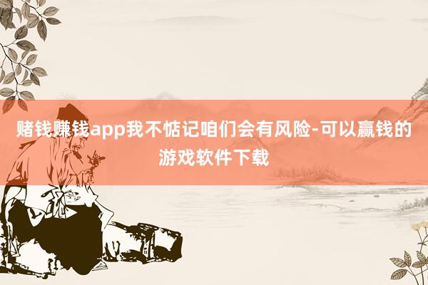 赌钱赚钱app我不惦记咱们会有风险-可以赢钱的游戏软件下载