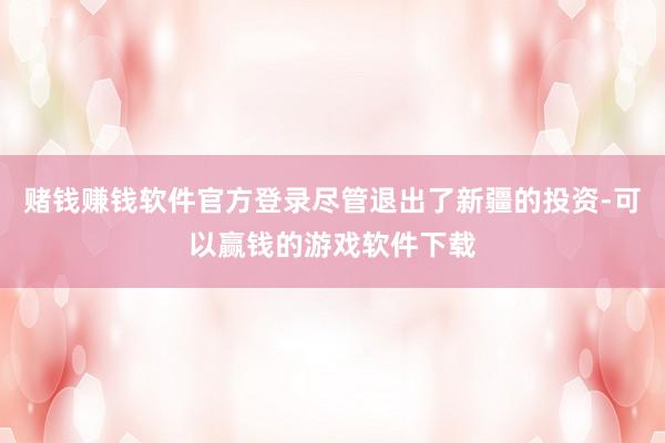 赌钱赚钱软件官方登录尽管退出了新疆的投资-可以赢钱的游戏软件下载
