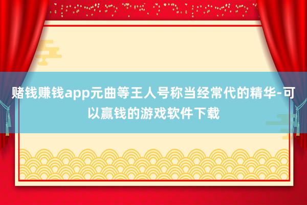 赌钱赚钱app元曲等王人号称当经常代的精华-可以赢钱的游戏软件下载