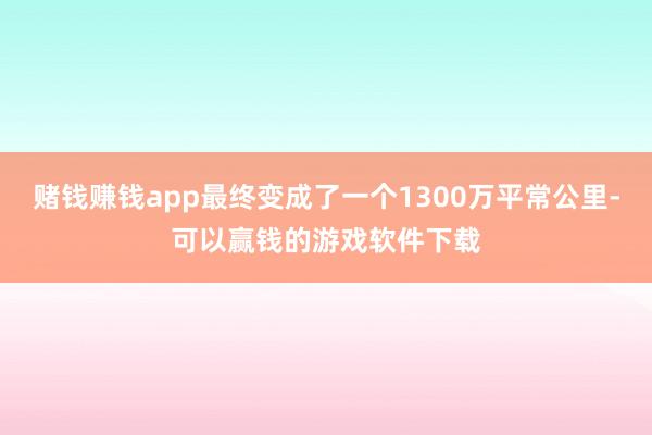 赌钱赚钱app最终变成了一个1300万平常公里-可以赢钱的游戏软件下载