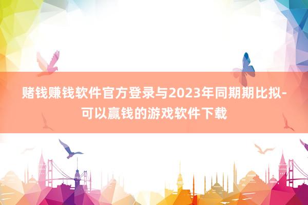 赌钱赚钱软件官方登录　　与2023年同期期比拟-可以赢钱的游戏软件下载