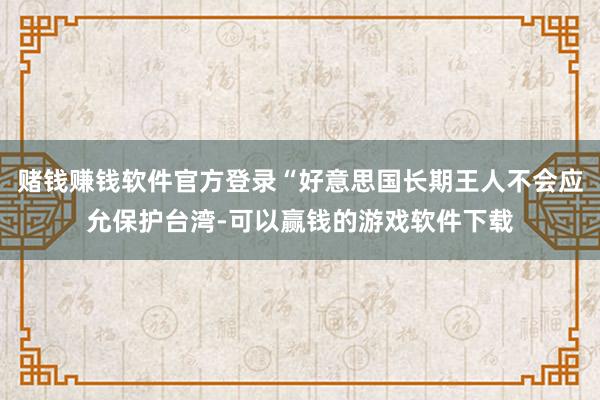 赌钱赚钱软件官方登录“好意思国长期王人不会应允保护台湾-可以赢钱的游戏软件下载