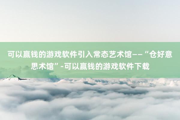可以赢钱的游戏软件引入常态艺术馆——“仓好意思术馆”-可以赢钱的游戏软件下载