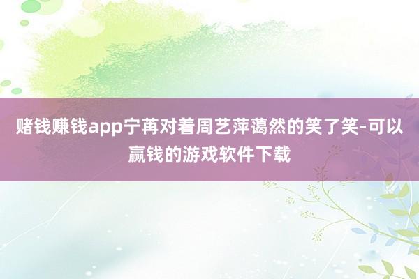 赌钱赚钱app宁苒对着周艺萍蔼然的笑了笑-可以赢钱的游戏软件下载