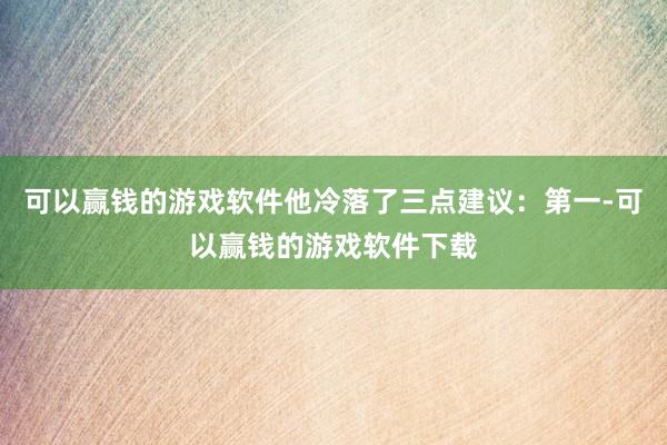 可以赢钱的游戏软件他冷落了三点建议：第一-可以赢钱的游戏软件下载
