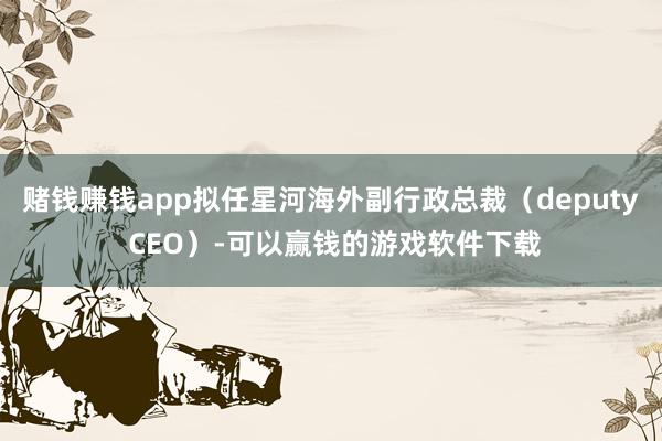 赌钱赚钱app拟任星河海外副行政总裁（deputy CEO）-可以赢钱的游戏软件下载