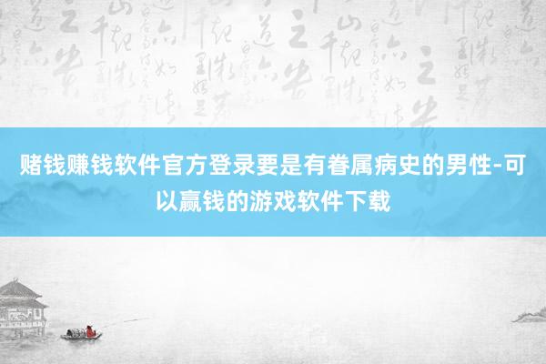 赌钱赚钱软件官方登录要是有眷属病史的男性-可以赢钱的游戏软件下载