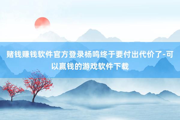 赌钱赚钱软件官方登录杨鸣终于要付出代价了-可以赢钱的游戏软件下载