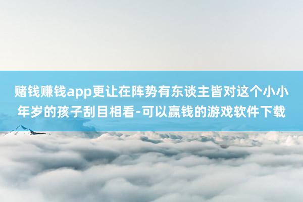 赌钱赚钱app更让在阵势有东谈主皆对这个小小年岁的孩子刮目相看-可以赢钱的游戏软件下载
