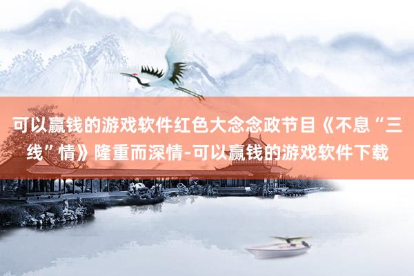 可以赢钱的游戏软件红色大念念政节目《不息“三线”情》隆重而深情-可以赢钱的游戏软件下载