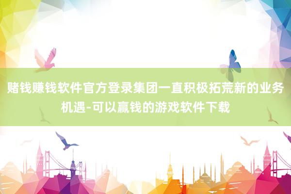 赌钱赚钱软件官方登录集团一直积极拓荒新的业务机遇-可以赢钱的游戏软件下载