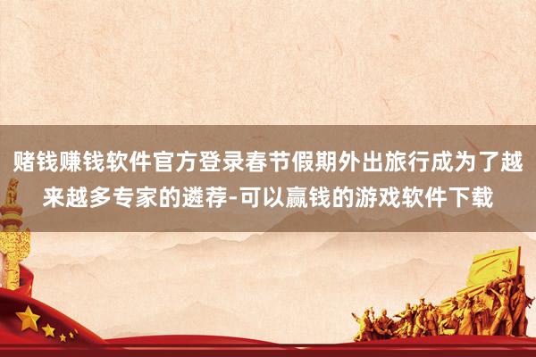 赌钱赚钱软件官方登录春节假期外出旅行成为了越来越多专家的遴荐-可以赢钱的游戏软件下载
