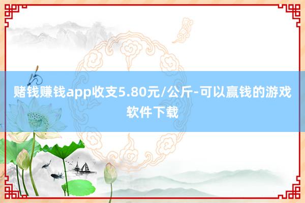 赌钱赚钱app收支5.80元/公斤-可以赢钱的游戏软件下载