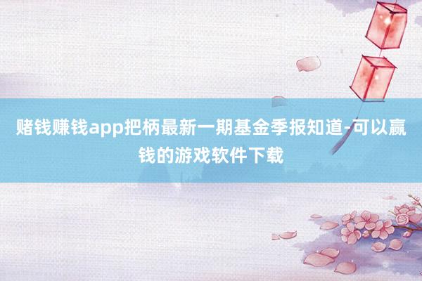 赌钱赚钱app把柄最新一期基金季报知道-可以赢钱的游戏软件下载