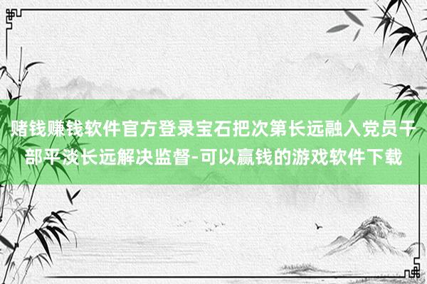 赌钱赚钱软件官方登录宝石把次第长远融入党员干部平淡长远解决监督-可以赢钱的游戏软件下载