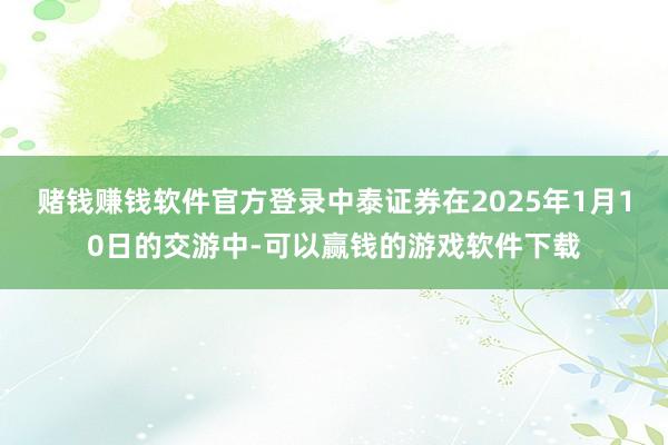 赌钱赚钱软件官方登录中泰证券在2025年1月10日的交游中-可以赢钱的游戏软件下载