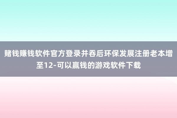 赌钱赚钱软件官方登录并吞后环保发展注册老本增至12-可以赢钱的游戏软件下载