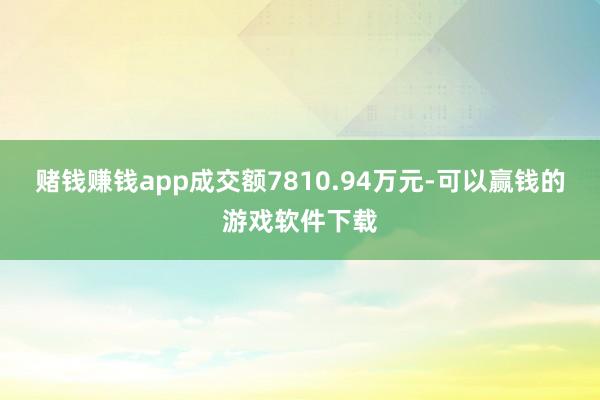 赌钱赚钱app成交额7810.94万元-可以赢钱的游戏软件下载