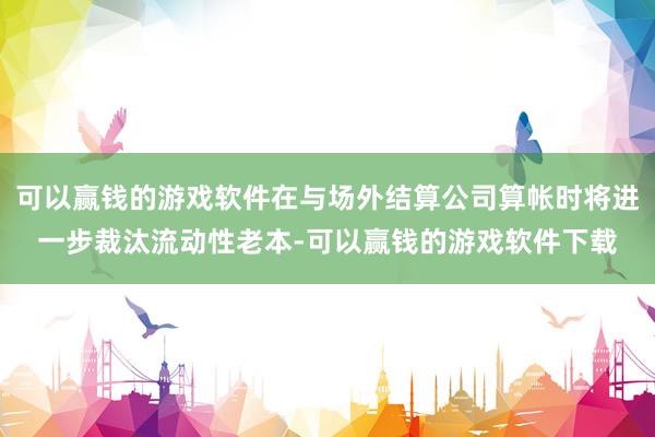 可以赢钱的游戏软件在与场外结算公司算帐时将进一步裁汰流动性老本-可以赢钱的游戏软件下载