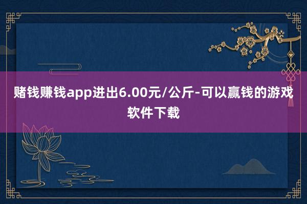 赌钱赚钱app进出6.00元/公斤-可以赢钱的游戏软件下载