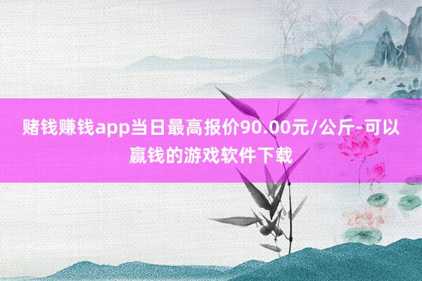 赌钱赚钱app当日最高报价90.00元/公斤-可以赢钱的游戏软件下载