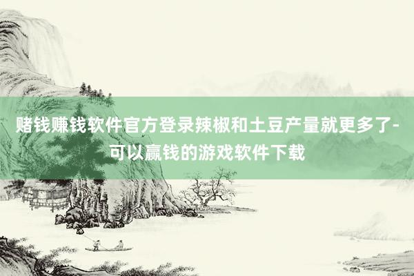 赌钱赚钱软件官方登录辣椒和土豆产量就更多了-可以赢钱的游戏软件下载