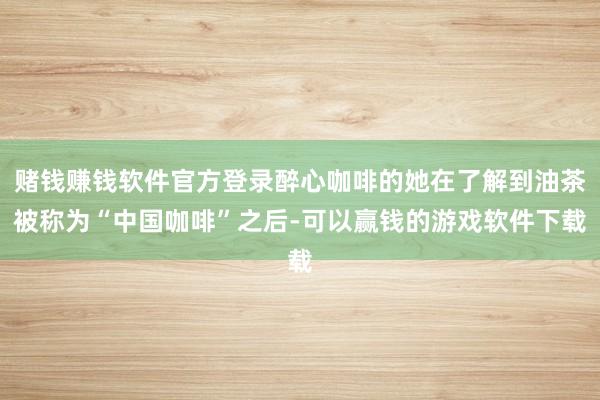 赌钱赚钱软件官方登录醉心咖啡的她在了解到油茶被称为“中国咖啡”之后-可以赢钱的游戏软件下载