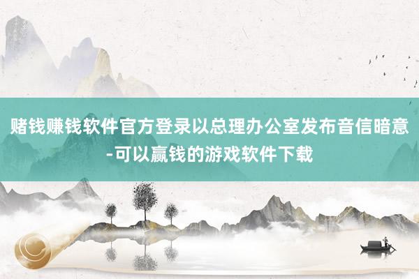 赌钱赚钱软件官方登录以总理办公室发布音信暗意-可以赢钱的游戏软件下载