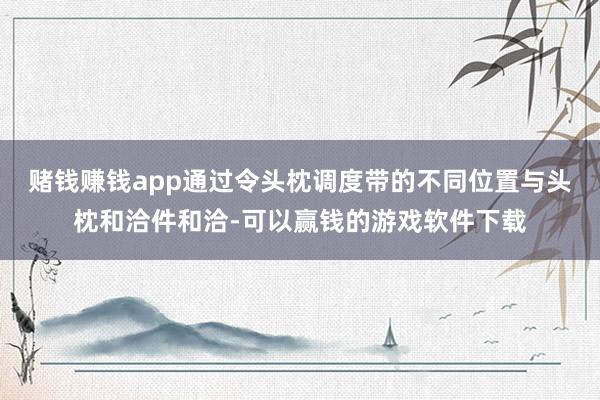 赌钱赚钱app通过令头枕调度带的不同位置与头枕和洽件和洽-可以赢钱的游戏软件下载