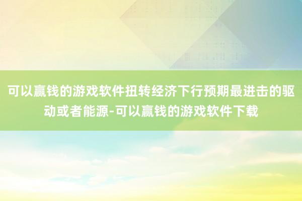 可以赢钱的游戏软件扭转经济下行预期最进击的驱动或者能源-可以赢钱的游戏软件下载