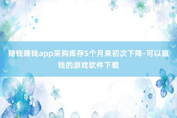赌钱赚钱app采购库存5个月来初次下降-可以赢钱的游戏软件下载