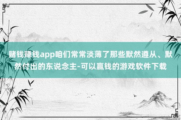 赌钱赚钱app咱们常常淡薄了那些默然遵从、默然付出的东说念主-可以赢钱的游戏软件下载