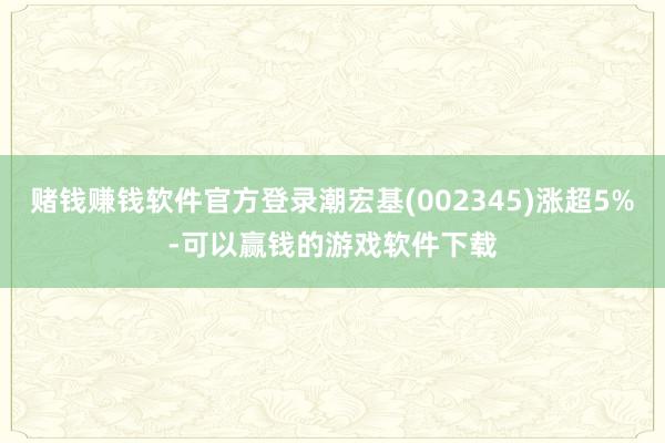 赌钱赚钱软件官方登录潮宏基(002345)涨超5%-可以赢钱的游戏软件下载