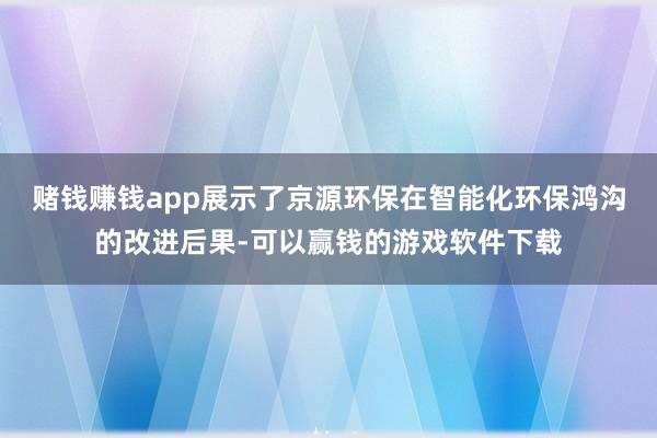 赌钱赚钱app展示了京源环保在智能化环保鸿沟的改进后果-可以赢钱的游戏软件下载