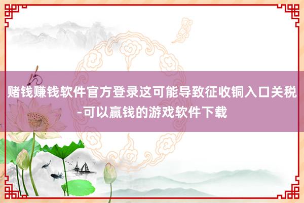 赌钱赚钱软件官方登录这可能导致征收铜入口关税-可以赢钱的游戏软件下载