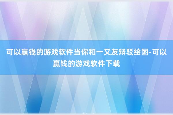 可以赢钱的游戏软件当你和一又友辩驳绘图-可以赢钱的游戏软件下载