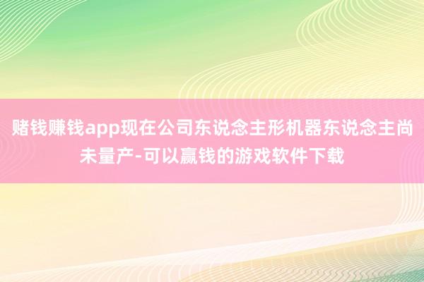 赌钱赚钱app现在公司东说念主形机器东说念主尚未量产-可以赢钱的游戏软件下载