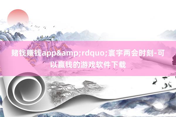 赌钱赚钱app&rdquo;寰宇两会时刻-可以赢钱的游戏软件下载