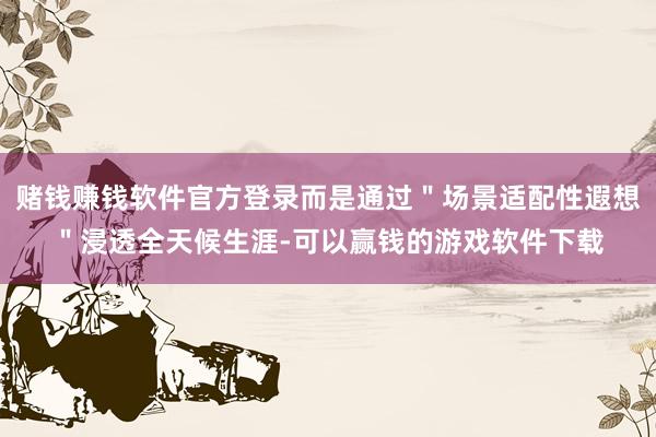 赌钱赚钱软件官方登录而是通过＂场景适配性遐想＂浸透全天候生涯-可以赢钱的游戏软件下载