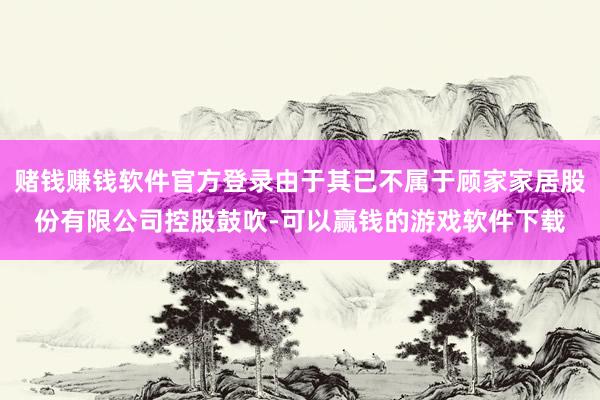 赌钱赚钱软件官方登录由于其已不属于顾家家居股份有限公司控股鼓吹-可以赢钱的游戏软件下载