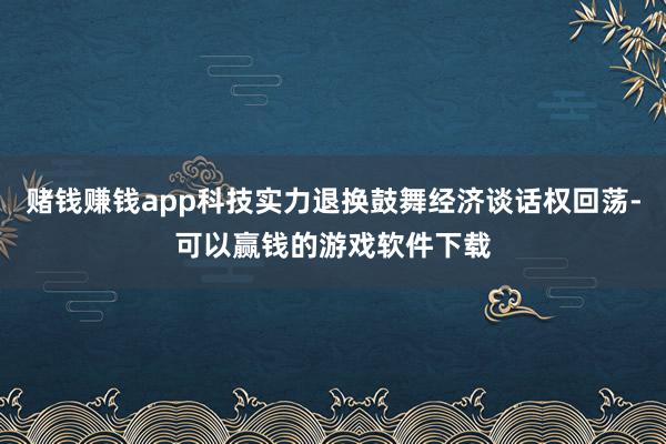 赌钱赚钱app科技实力退换鼓舞经济谈话权回荡-可以赢钱的游戏软件下载