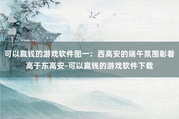 可以赢钱的游戏软件图一：西高安的端午氛围彰着高于东高安-可以赢钱的游戏软件下载