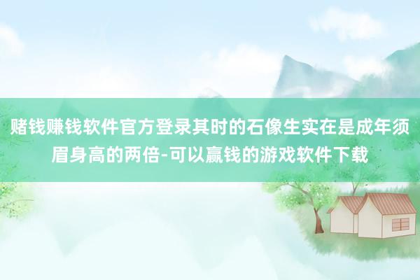 赌钱赚钱软件官方登录其时的石像生实在是成年须眉身高的两倍-可以赢钱的游戏软件下载
