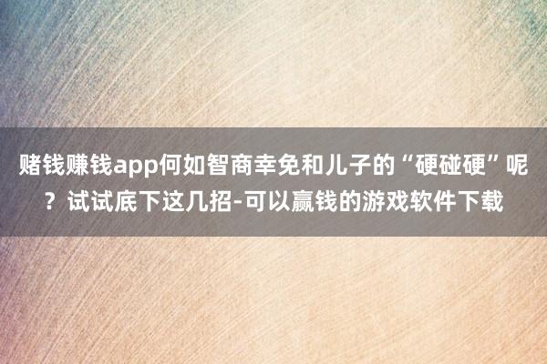 赌钱赚钱app何如智商幸免和儿子的“硬碰硬”呢？试试底下这几招-可以赢钱的游戏软件下载