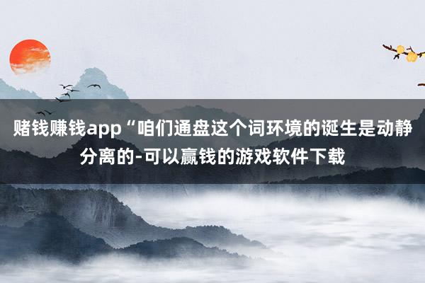 赌钱赚钱app“咱们通盘这个词环境的诞生是动静分离的-可以赢钱的游戏软件下载