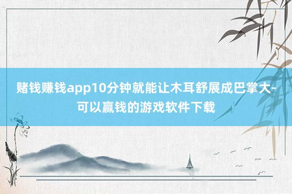 赌钱赚钱app10分钟就能让木耳舒展成巴掌大-可以赢钱的游戏软件下载