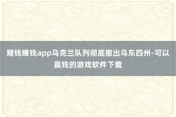赌钱赚钱app乌克兰队列彻底撤出乌东四州-可以赢钱的游戏软件下载