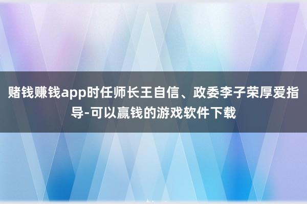 赌钱赚钱app时任师长王自信、政委李子荣厚爱指导-可以赢钱的游戏软件下载