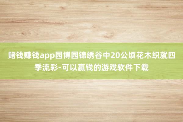 赌钱赚钱app园博园锦绣谷中20公顷花木织就四季流彩-可以赢钱的游戏软件下载