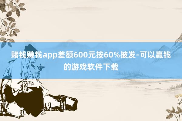 赌钱赚钱app差额600元按60%披发-可以赢钱的游戏软件下载